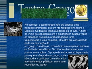 No começo, o teatro grego não era apenas uma narração dramática, era um rito religioso em honra a Dionísio. Os teatros eram auditórios ao ar livre. A hora do início do espetáculo era o amanhecer. Muitas vezes os cidadãos assistiam a três tragédias, uma tragicomédia e uma comédia. O teatro era considerado parte da educação de  um grego. Em Atenas, o comércio era suspenso durante os festivais dramáticos. Os tribunais fechavam e os presos eram soltos. O preço da entrada era dispensado para quem não pudesse pagar; e até as mulheres que não podiam participar da maioria dos  acontecimentos públicos, eram bem  recebidas no teatro. 
