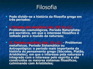 Filosofia Pode dividir-se a história da filosofia grega em três períodos:  I. Período pré-socrático (séc. VII-V a.C.)  -  Problemas cosmológicos. Período Naturalista: pré-socrático, em que o interesse filosófico é voltado para o mundo da natureza;  II. Período socrático (séc. IV a.C.)  - Problemas metafísicos. Período Sistemático ou Antropológico: o período mais importante da história do pensamento grego (Sócrates, Platão, Aristóteles), em que o interesse pela natureza é integrado com o interesse pelo espírito e são construídos os maiores sistemas filosóficos, culminando com Aristóteles;  