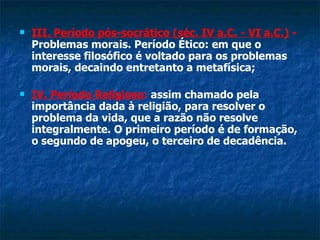 III. Período pós-socrático (séc. IV a.C. - VI a.C.)  -  Problemas morais. Período Ético: em que o interesse filosófico é voltado para os problemas morais, decaindo entretanto a metafísica;  IV. Período Religioso :  assim chamado pela importância dada à religião, para resolver o problema da vida, que a razão não resolve integralmente. O primeiro período é de formação, o segundo de apogeu, o terceiro de decadência. 
