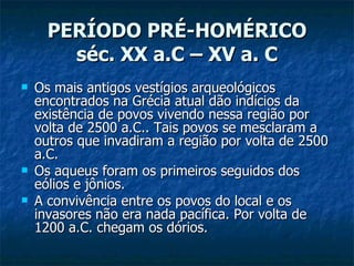 PERÍODO PRÉ-HOMÉRICO séc. XX a.C – XV a. C Os mais antigos vestígios arqueológicos encontrados na Grécia atual dão indícios da existência de povos vivendo nessa região por volta de 2500 a.C.. Tais povos se mesclaram a outros que invadiram a região por volta de 2500 a.C.  Os aqueus foram os primeiros seguidos dos eólios e jônios. A convivência entre os povos do local e os invasores não era nada pacífica. Por volta de 1200 a.C. chegam os dórios. 