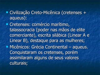 Civilização Creto-Micênica (cretenses + aqueus): Cretenses: comércio marítimo, talassocracia (poder nas mãos de elite comerciante), escrita silábica (Linear A e Linear B), destaque para as mulheres; Micênicos: Grécia Continental – aqueus. Conquistaram os cretenses, porém assimilaram alguns de seus valores culturais; 