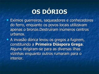 OS DÓRIOS Exímios guerreiros, saqueadores e conhecedores do ferro, enquanto os povos locais utilizavam apenas o bronze.Destruíram inúmeros centros urbanos.  A invasão dórica levou os gregos a fugirem, constituindo a  Primeira Diáspora Grega . Alguns dirigiram-se para as diversas ilhas vizinhas enquanto outros rumaram para o interior. 