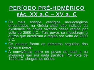 PERÍODO PRÉ-HOMÉRICO
séc. XX a.C – XV a. C





Os mais antigos vestígios arqueológicos
encontrados na Grécia atual dão indícios da
existência de povos vivendo nessa região por
volta de 2500 a.C.. Tais povos se mesclaram a
outros que invadiram a região por volta de 2500
a.C.
Os aqueus foram os primeiros seguidos dos
eólios e jônios.
A convivência entre os povos do local e os
invasores não era nada pacífica. Por volta de
1200 a.C. chegam os dórios.

 