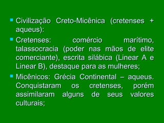 





Civilização Creto-Micênica (cretenses +
aqueus):
Cretenses:
comércio
marítimo,
talassocracia (poder nas mãos de elite
comerciante), escrita silábica (Linear A e
Linear B), destaque para as mulheres;
Micênicos: Grécia Continental – aqueus.
Conquistaram os cretenses, porém
assimilaram alguns de seus valores
culturais;

 
