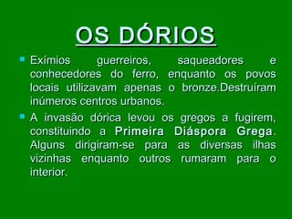 OS DÓRIOS




Exímios
guerreiros,
saqueadores
e
conhecedores do ferro, enquanto os povos
locais utilizavam apenas o bronze.Destruíram
inúmeros centros urbanos.
A invasão dórica levou os gregos a fugirem,
constituindo a Primeira Diáspora Grega .
Alguns dirigiram-se para as diversas ilhas
vizinhas enquanto outros rumaram para o
interior.

 