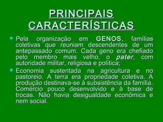 PRINCIPAIS
CARACTERÍSTICAS




Pela organização em GENOS , famílias
coletivas que reuniam descendentes de um
antepassado comum. Cada geno era chefiado
pelo membro mais velho, o pater , com
autoridade militar, religiosa e política;
Economia sustentada na agricultura e no
pastoreio. A terra era propriedade coletiva. A
produção destinava-se à subsistência da família.
Comércio pouco desenvolvido e à base de
trocas. Não havia desigualdade econômica e
nem social.

 