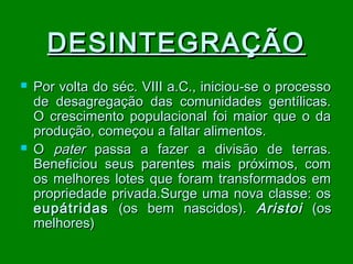 DESINTEGRAÇÃO




Por volta do séc. VIII a.C., iniciou-se o processo
de desagregação das comunidades gentílicas.
O crescimento populacional foi maior que o da
produção, começou a faltar alimentos.
O pater passa a fazer a divisão de terras.
Beneficiou seus parentes mais próximos, com
os melhores lotes que foram transformados em
propriedade privada.Surge uma nova classe: os
eupátridas (os bem nascidos). Aristoi (os
melhores)

 