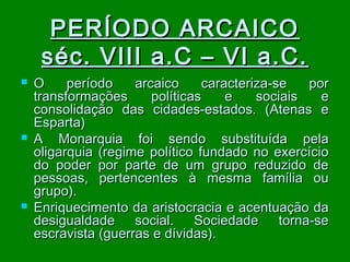 PERÍODO ARCAICO
séc. VIII a.C – VI a.C.






O
período
arcaico
caracteriza-se
por
transformações
políticas
e
sociais
e
consolidação das cidades-estados. (Atenas e
Esparta)
A Monarquia foi sendo substituída pela
oligarquia (regime político fundado no exercício
do poder por parte de um grupo reduzido de
pessoas, pertencentes à mesma família ou
grupo).
Enriquecimento da aristocracia e acentuação da
desigualdade social. Sociedade torna-se
escravista (guerras e dívidas).

 