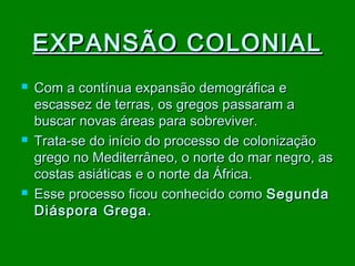 EXPANSÃO COLONIAL






Com a contínua expansão demográfica e
escassez de terras, os gregos passaram a
buscar novas áreas para sobreviver.
Trata-se do início do processo de colonização
grego no Mediterrâneo, o norte do mar negro, as
costas asiáticas e o norte da África.
Esse processo ficou conhecido como Segunda
Diáspora Grega.

 