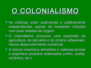 O COLONIALISMO






As colônias eram autônomas e politicamente
independentes, apesar de manterem vínculos
com suas cidades de origem.
O colonialismo provocou uma expansão da
agricultura, da pecuária e do próprio artesanato.
Houve desenvolvimento comercial.
A Grécia importava alimentos e matérias-primas
e exportava produtos elaborados (vinho, azeite,
cerâmica, etc.)

 