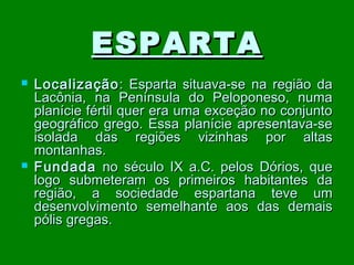 ESPARTA




Localização : Esparta situava-se na região da
Lacônia, na Península do Peloponeso, numa
planície fértil quer era uma exceção no conjunto
geográfico grego. Essa planície apresentava-se
isolada das regiões vizinhas por altas
montanhas.
Fundada no século IX a.C. pelos Dórios, que
logo submeteram os primeiros habitantes da
região, a sociedade espartana teve um
desenvolvimento semelhante aos das demais
pólis gregas.

 