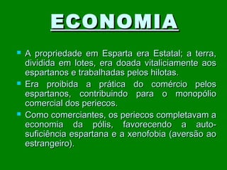ECONOMIA






A propriedade em Esparta era Estatal; a terra,
dividida em lotes, era doada vitaliciamente aos
espartanos e trabalhadas pelos hilotas.
Era proibida a prática do comércio pelos
espartanos, contribuindo para o monopólio
comercial dos periecos.
Como comerciantes, os periecos completavam a
economia da pólis, favorecendo a autosuficiência espartana e a xenofobia (aversão ao
estrangeiro).

 