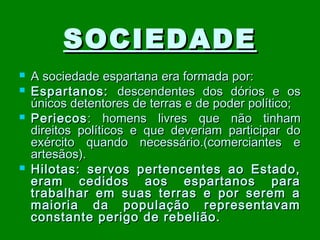 SOCIEDADE






A sociedade espartana era formada por:
Espartanos: descendentes dos dórios e os
únicos detentores de terras e de poder político;
Periecos : homens livres que não tinham
direitos políticos e que deveriam participar do
exército quando necessário.(comerciantes e
artesãos).
Hilotas: servos pertencentes ao Estado,
eram cedidos aos espartanos para
trabalhar em suas terras e por serem a
maioria da população representavam
constante perigo de rebelião.

 