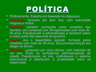 POLÍTICA









Politicamente, Esparta era baseada na oligarquia.
Diarquia: formada por dois reis, com autoridade
religiosa e militar;
Gerúsia : também conhecida como conselho dos
Anciãos, era composto por 28 esparciatas com mais de
60 anos. Fiscalizavam a administração e decidiam sobre
a maior parte dos assuntos do governo;
Ápela: era a Assembléia popular, formada pelos
cidadãos com mais de 30 anos. Sua principal função era
eleger os éforos.
Eforado: composto por cinco éforos, com mandato de
um ano. Eram os verdadeiros administradores da
cidade. Fiscalizavam os reis, controlavam o sistema
educacional e distribuíam a propriedade entre os
esparciatas.

 