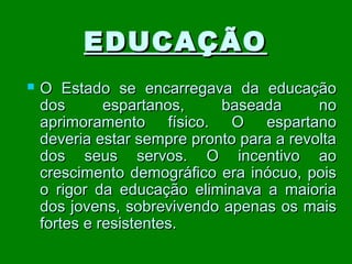 EDUCAÇÃO


O Estado se encarregava da educação
dos
espartanos,
baseada
no
aprimoramento físico. O espartano
deveria estar sempre pronto para a revolta
dos seus servos. O incentivo ao
crescimento demográfico era inócuo, pois
o rigor da educação eliminava a maioria
dos jovens, sobrevivendo apenas os mais
fortes e resistentes.

 