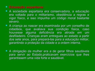 






Educação espartana:
A sociedade espartana era conservadora, a educação
era voltada para o militarismo, obediência a regras e
vigor físico, e isso impunha um código moral bastante
severo.
A criança ao nascer era examinada por um conselho de
cidadãos, que avaliava sua condição física, caso
houvesse alguma deficiência era atirada em um
desfiladeiro. Crianças eram entregues ao estado a partir
dos sete anos, para prepará-las para a educação militar,
garantindo a proteção da cidade e a ordem interna.
A obrigação da mulher era a de gerar filhos saudáveis
para servir ao Estado,praticavam exercícios que lhes
garantissem uma vida forte e saudável.

 
