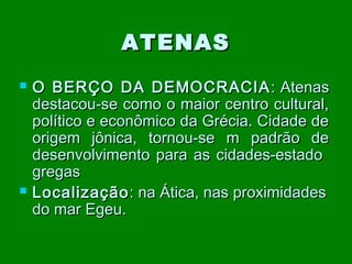 ATENAS




O BERÇO DA DEMOCRACIA : Atenas
destacou-se como o maior centro cultural,
político e econômico da Grécia. Cidade de
origem jônica, tornou-se m padrão de
desenvolvimento para as cidades-estado
gregas
Localização : na Ática, nas proximidades
do mar Egeu.

 