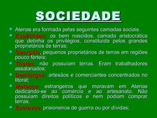 SOCIEDADE










Atenas era formada pelas seguintes camadas sociais.
Eupátridas: os bem nascidos, camada aristocrática
que detinha os privilégios, constituída pelos grandes
proprietários de terras;
Georgóis , pequenos proprietários de terras em regiões
pouco férteis;
Thetas : não possuíam terras. Eram trabalhadores
assalariados;
Demiurgos: artesãos e comerciantes concentrados no
litoral;
Metecos : estrangeiros que moravam em Atenas
dedicando-se ao comércio e ao artesanato. Não
possuíam direitos políticos e nem podiam comprar
terras.
Escravos : prisioneiros de guerra ou por dívidas;

 