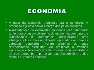 ECONOMIA




A base da economia ateniense era o comércio. A
produção agrícola ficava a cargo dos pelos escravos.
A manutenção da escravidão na cidade foi fundamental
tanto para o desenvolvimento da economia, como para a
consolidação da democracia, possibilitando uma
situação política mais equilibrada, na medida em que as
camadas populares tiveram algumas de suas
reivindicações atendidas. Ao preservar o trabalho
escravo, a elite econômica tinha grande disponibilidade
de seu tempo para participar das Assembléias e das
demais atividades políticas.

 
