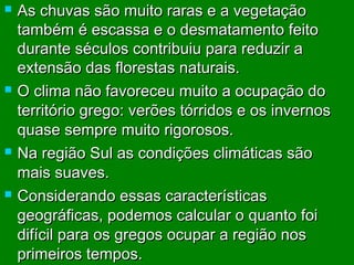 







As chuvas são muito raras e a vegetação
também é escassa e o desmatamento feito
durante séculos contribuiu para reduzir a
extensão das florestas naturais.
O clima não favoreceu muito a ocupação do
território grego: verões tórridos e os invernos
quase sempre muito rigorosos.
Na região Sul as condições climáticas são
mais suaves.
Considerando essas características
geográficas, podemos calcular o quanto foi
difícil para os gregos ocupar a região nos
primeiros tempos.

 