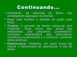 Continuando...






Entretanto, as reformas de Sólon não
conseguiram apaziguar os ânimos.
Essa crise facilitou a tomada de poder pela
força.
Tirania : o período da tirania iniciou-se com
Pisístrato. Esse tirano deu terras dos
aristocratas
aos
pequenos
proprietários,
concedeu
empréstimos
aos
fazendeiros,
incentivou a colonização e o comércio, construiu
obras públicas.
Democracia : Clístenes, um outro tirano fez
nascer a democracia ao aperfeiçoar a leis de
Sólon.

 