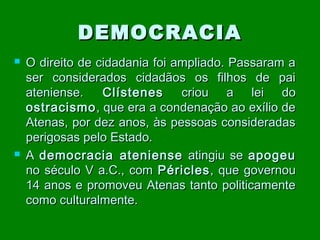 DEMOCRACIA




O direito de cidadania foi ampliado. Passaram a
ser considerados cidadãos os filhos de pai
ateniense.
Clístenes
criou a lei do
ostracismo , que era a condenação ao exílio de
Atenas, por dez anos, às pessoas consideradas
perigosas pelo Estado.
A democracia ateniense atingiu se apogeu
no século V a.C., com Péricles , que governou
14 anos e promoveu Atenas tanto politicamente
como culturalmente.

 