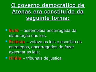 O governo democrático de
Atenas era constituído da
seguinte forma :






Bulé – assembléia encarregada da
elaboração das leis.
Eclésia – votava as leis e escolhia os
estrategos, encarregados de fazer
executar as leis;
Hiléia – tribunais de justiça.

 