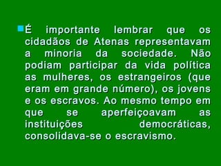  É importante lembrar que os
cidadãos de Atenas representavam
a minoria da sociedade. Não
podiam participar da vida política
as mulheres, os estrangeiros (que
eram em grande número), os jovens
e os escravos. Ao mesmo tempo em
que
se
aperfeiçoavam
as
instituições
democráticas,
consolidava-se o escravismo.

 