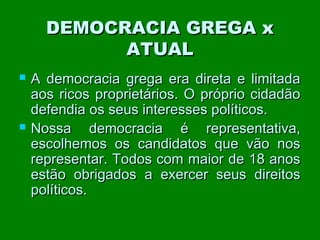 DEMOCRACIA GREGA x
ATUAL




A democracia grega era direta e limitada
aos ricos proprietários. O próprio cidadão
defendia os seus interesses políticos.
Nossa democracia é representativa,
escolhemos os candidatos que vão nos
representar. Todos com maior de 18 anos
estão obrigados a exercer seus direitos
políticos.

 