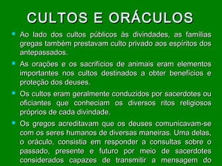 CULTOS E ORÁCULOS








Ao lado dos cultos públicos às divindades, as famílias
gregas também prestavam culto privado aos espíritos dos
antepassados.
As orações e os sacrifícios de animais eram elementos
importantes nos cultos destinados a obter benefícios e
proteção dos deuses.
Os cultos eram geralmente conduzidos por sacerdotes ou
oficiantes que conheciam os diversos ritos religiosos
próprios de cada divindade.
Os gregos acreditavam que os deuses comunicavam-se
com os seres humanos de diversas maneiras. Uma delas,
o oráculo, consistia em responder a consultas sobre o
passado, presente e futuro por meio de sacerdotes
considerados capazes de transmitir a mensagem do

 