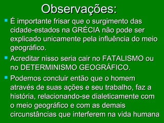 Observações:







É importante frisar que o surgimento das
cidade-estados na GRÉCIA não pode ser
explicado unicamente pela influência do meio
geográfico.
Acreditar nisso seria cair no FATALISMO ou
no DETERMINISMO GEOGRÁFICO.
Podemos concluir então que o homem
através de suas ações e seu trabalho, faz a
história, relacionando-se dialeticamente com
o meio geográfico e com as demais
circunstâncias que interferem na vida humana

 