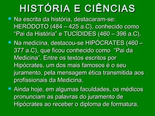 HISTÓRIA E CIÊNCIAS






Na escrita da história, destacaram-se:
HERÓDOTO (484 – 425 a.C), conhecido como
“Pai da História” e TUCÍDIDES (460 – 396 a.C).
Na medicina, destacou-se HIPÓCRATES (460 –
377 a.C), que ficou conhecido como “Pai da
Medicina”. Entre os textos escritos por
Hipócrates, um dos mais famosos é o seu
juramento, pela mensagem ética transmitida aos
profissionais da Medicina.
Ainda hoje, em algumas faculdades, os médicos
pronunciam as palavras do juramento de
Hipócrates ao receber o diploma de formatura.

 