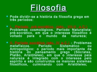 Filosofia






Pode dividir-se a história da filosofia grega em
três períodos:
I. Período pré-socrático (séc. VII-V a.C.) Problemas cosmológicos. Período Naturalista:
pré-socrático, em que o interesse filosófico é
voltado
para
o
mundo
da
natureza;
II. Período socrático (séc. IV a.C.) - Problemas
metafísicos.
Período
Sistemático
ou
Antropológico: o período mais importante da
história do pensamento grego (Sócrates,
Platão, Aristóteles), em que o interesse pela
natureza é integrado com o interesse pelo
espírito e são construídos os maiores sistemas
filosóficos, culminando com Aristóteles;

 