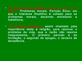 



III. Período pós-socrático (séc. IV a.C. - VI
a.C.) - Problemas morais. Período Ético: em
que o interesse filosófico é voltado para os
problemas morais, decaindo entretanto a
metafísica;
IV. Período Religioso : assim chamado pela
importância dada à religião, para resolver o
problema da vida, que a razão não resolve
integralmente. O primeiro período é de
formação, o segundo de apogeu, o terceiro de
decadência.

 