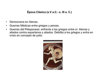 Época Clásica (s.V a.C.- s. III a. C.) Democracia en Atenas. Guerras Médicas entre griegos y persas. Guerras del Peloponeso: enfrenta a los griegos entre sí: Atenas y aliados contra espartanos y aliados. Debilita a los griegos y entra en crisis en concepto de polis.  