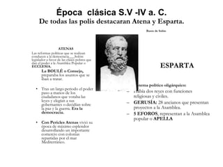 Época  clásica S.V -IV a. C. De todas las polis destacaran Atena y Esparta. Busto de Solón ATENAS   Las reformas políticas que se realizan conducen a la democracia___Solón: legislador a favor de las clases pobres que dan el poder a la Asamblea Popular o  ECCLESIA. La BOULÉ o Consejo,  preparaba los asuntos que se iban a tratar. Tras un largo periodo el poder paso a manos de los ciudadanos que votaba las leyes y elegían a sus gobernantes o decidían sobre la paz y la guerra.  Era la democracia. Con Pericles Atenas  vivió su época de máximo esplendor desarrollando un importante comercio con colonias repartidas por el mar Mediterráneo.  ESPARTA Sistema político oligárquico:   Había dos reyes con funciones religiosas y civiles. GERUSÍA:  28 ancianos que presentan proyectos a la Asamblea. 5 EFOROS , representan a la Asamblea popular o  APELLA 