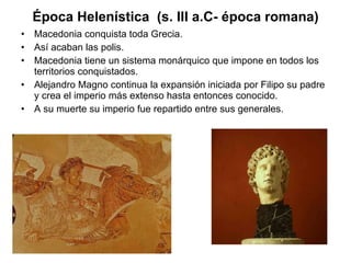 Época Helenística  (s. III a.C- época romana) Macedonia conquista toda Grecia. Así acaban las polis.  Macedonia tiene un sistema monárquico que impone en todos los territorios conquistados.  Alejandro Magno continua la expansión iniciada por Filipo su padre y crea el imperio más extenso hasta entonces conocido. A su muerte su imperio fue repartido entre sus generales. 