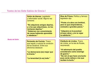 Textos de los Siete Sabios de Grecia I Solón de Atenas.  Legislador  y reformador social. Alguna vez comentó: “ No adquieras amigos deprisa, y a los que adquirieses, no los rechaces deprisa.” “ Gobernar con conocimiento  de causa habiendo aprendido  a obedecer.” Bias de Priene.  Político y famoso legislador dijo: “ Ponte a la obra con lentitud, pero lo que emprendieras, avánzalo a grandes pasos.” “ Adquiere en la juventud  el buen obrar, y en la vejez  la sabiduría.” Periandro de Corinto.  Tirano  que reguló y suavizó la condición de los esclavos. Entre sus aforismos destacan: “ La democracia (es) mejor que la tiranía.” “ La tenacidad (lo es) todo.” Cleóbulo de Lindos.  Tirano  de Lindos, en la isla de Rodas, recomendó: “ Al adversario del pueblo considerarlo como enemigo  de guerra.” “ No reír al que hace una burla: pues serás odioso a los que reciben la burla.” Busto de Solón 