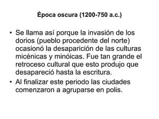 Época oscura (1200-750 a.c.) Se llama así porque la invasión de los dorios (pueblo procedente del norte) ocasionó la desaparición de las culturas micénicas y minóicas. Fue tan grande el retroceso cultural que esto produjo que desapareció hasta la escritura. Al finalizar este periodo las ciudades comenzaron a agruparse en polis.  