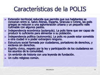Características de la POLIS
►   Extensión territorial reducida que permite que sus habitantes se
    conozcan entre sí. Salvo Atenas, Esparta, Siracusa o Cirene, las polis
    griegas se reducen a una aglomeración urbana y un pequeño valle
    cultivable con algunos pastos.
►   Independencia económica (autarquía). La polis tiene que ser capaz de
    producir lo suficiente para alimentar a su población.
►   Independencia política (autonomía). La polis no puede estar sometida
    a otra ciudad ni a poder extranjero ninguno.
►   Estructura social formada por ciudadanos, portadores de derechos, y
    esclavos sin derechos.
►   Espíritu cívico, respeto por la ley y participación de los ciudadanos en
    los asuntos de la comunidad.
►   Un embrión de historia con una leyenda de fundación.
►   Un culto religioso común.



                                   ANCARCOV                                    17
 