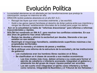 Evolución Política
► La sociedad ateniense se vió afectada por las transformaciones que produjo la
  colonización; aunque no intervino en ella.
► DRACÓN recibió poderes absolutos en el año 621 A.C.:
     Recogió las leyes que eran conocidas oralmente, y las escribió.
     Quitó a las genos (genoi) familiares el derecho de dictar justicia entre sus miembros y
      vengar las ofensas, estableciendo tribunales de la ciudad para juzgar los delitos.
► Aún en la actualidad se habla de “reformas draconianas” para referirse a reformas
  trascendentales y rápidas.
► SOLÓN fué nombrado en 594 A.C. para resolver los conflictos existentes. En sus
  dos años de gobierno hizo otras reformas:
     Redujo las deudas y eliminó la esclavitud por deudas, liberando a los que
      estaban en ese estado.
     Restringió el mayorazgo hereditario, estableciendo superficies máximas a las
      propiedades territoriales.
     Reformó la moneda y el sistema de pesas y medidas.
     Se le atribuye una reforma de la estructura de la sociedad y de las instituciones
      de gobierno:
        ► Los ciudadanos eran los hombres libres nacidos en el Ática.
        ► Se clasificaban en 4 clases de acuerdo a sus medios económicos:
              Los tres niveles más ricos, debían armarse a su costa para formar el
                ejército de caballería o infantería acorazada. Integraban el gobierno y
                solamente los del grupo de mayor riqueza podían ser arcontes.
              Los del cuarto nivel integraban el ejérito como infantería y la flota
                como remeros. Integraban la Asamblea y el Tribunal de los Heliastas.23
                                         ANCARCOV
 