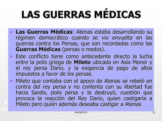 LAS GUERRAS MÉDICAS
►   Las Guerras Médicas: Atenas estaba desarrollando su
    régimen democrático cuando se vio envuelta en las
    guerras contra los Persas, que son recordadas como las
    Guerras Médicas (persas o medos).
►   Este conflicto tiene como antecedente directo la lucha
    entre la polis griega de Mileto ubicada en Asia Menor y
    el rey persa Darío, y la exigencia de pago de altos
    impuestos a favor de los persas.
►   Mileto que contaba con el apoyo de Atenas se rebeló en
    contra del rey persa y no contenta con su libertad fue
    hacia Sardis, polis persa y la destruyó, cuestión que
    provoca la reacción del Rey Darío, quien castigaría a
    Mileto pero quién además deseaba castigar a Atenas
                           ANCARCOV                           31
 