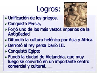 Logros:
 Unificación de los griegos,
 Conquistó Persia,
 Forjó uno de los más vastos imperios de la
  Antigüedad
 Difundió la cultura helénica por Asia y Africa.
 Derrotó al rey persa Darío III.
 Conquistó Egipto
 Fundó la ciudad de Alejandría, que muy
  luego se convirtió en un importante centro
  comercial y cultural.
                      ANCARCOV                 36
 