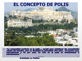 EL CONCEPTO DE POLIS




►   “La comunidad perfecta es la polis..., surgió para satisfacer las necesidades
    vitales del hombre, pero su finalidad es permitirle vivir bien... El hombre que,
    naturalmente y no por azar, no viva en la polis es infrahumano o
    sobrehumano.”
                                       ANCARCOV                                   15
                  Aristóteles La Política
 