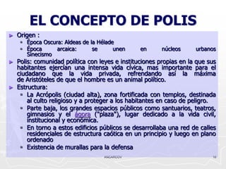 EL CONCEPTO DE POLIS
►   Origen :
      Época Oscura: Aldeas de la Hélade
      Época      arcaica:      se      unen     en      núcleos     urbanos
       Sinecismo
►   Polis: comunidad política con leyes e instituciones propias en la que sus
    habitantes ejercían una intensa vida cívica, mas importante para el
    ciudadano que la vida privada, refrendando así la máxima
    de Aristóteles de que el hombre es un animal político.
►   Estructura:
      La Acrópolis (ciudad alta), zona fortificada con templos, destinada
        al culto religioso y a proteger a los habitantes en caso de peligro.
      Parte baja, los grandes espacios públicos como santuarios, teatros,
        gimnasios y el ágora ("plaza"), lugar dedicado a la vida civil,
        institucional y económica.
      En torno a estos edificios públicos se desarrollaba una red de calles
        residenciales de estructura caótica en un principio y luego en plano
        ordenado
      Existencia de murallas para la defensa
                                    ANCARCOV                               16
 