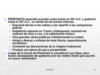 ►   PISÍSTRATO ascendió al poder como tirano en 561 A.C. y gobernó
    hasta el 527 A.C., en medio de las luchas internas.
      Expropió tierras a los nobles y las repartió a los campesinos
       pobres.
      Estableció colonias en Tracia y Helesponto, impulsó los
       cultivos de olivo y uva, y la explotación minera.
      Hizo grandes obras públicas embelleciendo la ciudad.
      Atrajo a Atenas a artistas de toda Grecia, especialmente
       escultores.
      Combatió las desviaciones de la religión tradicional.
      Produjo una época de paz y prosperidad.
►   Luego de la tiranía de Pisístrato lo sucedieron sus hijos, pero
    fueron desalojados del gobierno por los nobles hasta que asumió
    un nuevo reformador:


                               ANCARCOV                           24
 