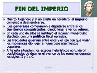 FIN DEL IMPERIO
   Muerto Alejandro y al no existir un heredero, el imperio
    comenzó a desmembrarse.
    Los generales comenzaron a disputarse entre sí los
    territorios conquistados, dando lugar a varios reinos.
   En cada uno de ellos se instituyó el régimen monárquico
    absoluto, con una política fiscal opresiva.
   Las frecuentes guerras entre ellos y el lujo con que vivían
    los monarcas dio lugar a numerosos alzamientos
    populares.
   Ante esta situación, los estados helenísticos no tuvieron
    posibilidades de detener el avance de los romanos durante
    los siglos II y I a.C.


                              ANCARCOV                            38
 
