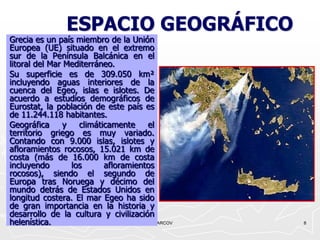 ESPACIO GEOGRÁFICO
Grecia es un país miembro de la Unión
Europea (UE) situado en el extremo
sur de la Península Balcánica en el
litoral del Mar Mediterráneo.
Su superficie es de 309.050 km²
incluyendo aguas interiores de la
cuenca del Egeo, islas e islotes. De
acuerdo a estudios demográficos de
Eurostat, la población de este país es
de 11.244.118 habitantes.
Geográfica      y   climáticamente    el
territorio griego es muy variado.
Contando con 9.000 islas, islotes y
afloramientos rocosos, 15.021 km de
costa (más de 16.000 km de costa
incluyendo        los      afloramientos
rocosos), siendo el segundo de
Europa tras Noruega y décimo del
mundo detrás de Estados Unidos en
longitud costera. El mar Egeo ha sido
de gran importancia en la historia y
desarrollo de la cultura y civilización
helenística.                          ANCARCOV   8
 