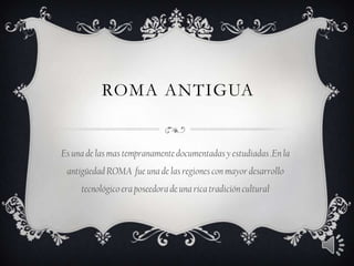 ROMA ANTIGUA
Es una de las mas tempranamentedocumentadas y estudiadas .En la
antigüedad ROMA fue una de las regiones con mayor desarrollo
tecnológicoera poseedora de una rica tradición cultural
 