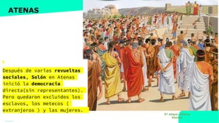 www.profesorfrancisco.es (CC BY-NC-SA 4.0)
ATENAS
Después de varias revueltas
sociales, Solón en Atenas
inició la democracia
directa(sin representantes).
Pero quedaron excluidos los
esclavos, los metecos (
extranjeros ) y las mujeres.
5ª etapa: clásica
Atenas
 